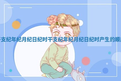 干支纪年纪月纪日纪时 👧 _干支纪年纪月纪日 ✨ 纪时产生的顺序