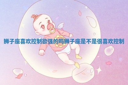 狮 🧘 子座喜欢控制欲强的吗 狮子座是不是很喜欢控制 🐰